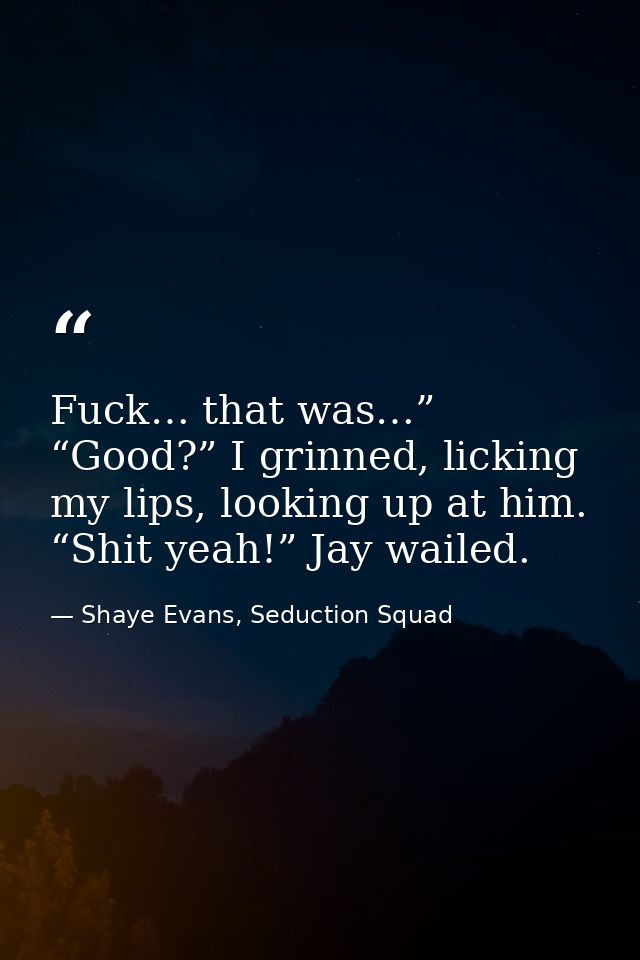 Fuck… that was…” “Good?” I grinned, licking my lips, looking up at him. “Shit yeah!” Jay wailed. — Shaye Evans, Seduction Squad