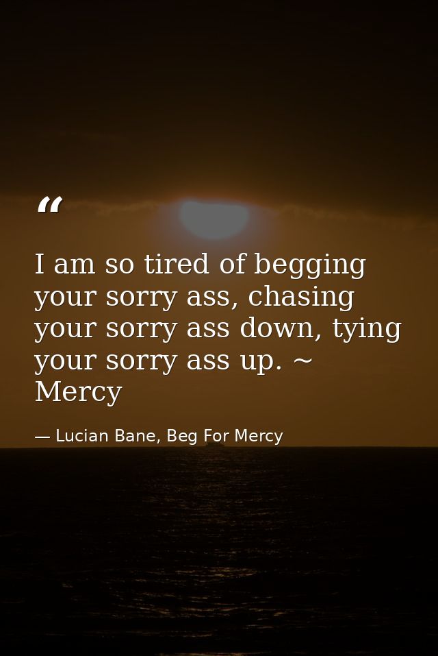 I am so tired of begging your sorry ass, chasing your sorry ass down, tying your sorry ass up. ~ Mercy — Lucian Bane, Beg For Mercy