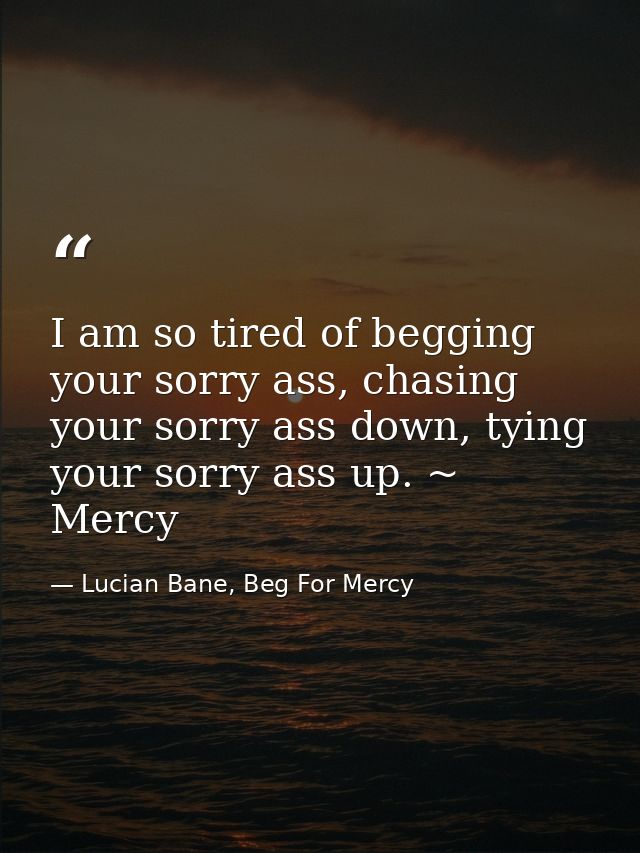 I am so tired of begging your sorry ass, chasing your sorry ass down, tying your sorry ass up. ~ Mercy — Lucian Bane, Beg For Mercy