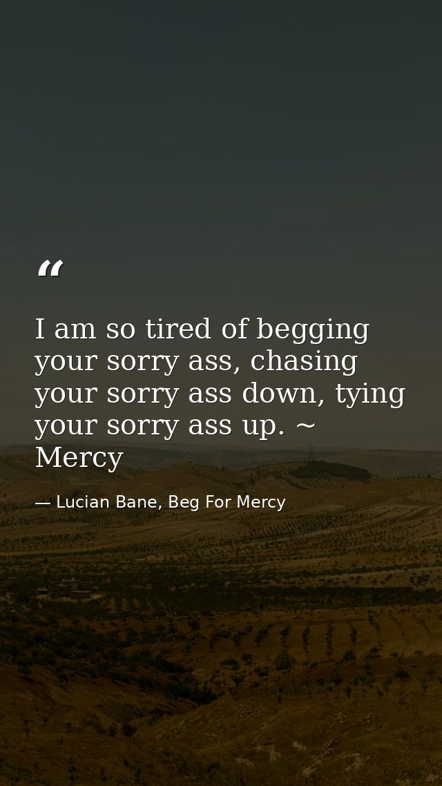 I am so tired of begging your sorry ass, chasing your sorry ass down, tying your sorry ass up. ~ Mercy — Lucian Bane, Beg For Mercy