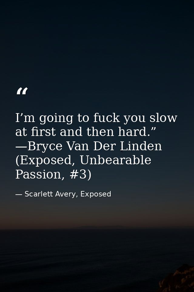 I’m going to fuck you slow at first and then hard.” —Bryce Van Der Linden (Exposed, Unbearable Passion, #3) — Scarlett Avery, Exposed