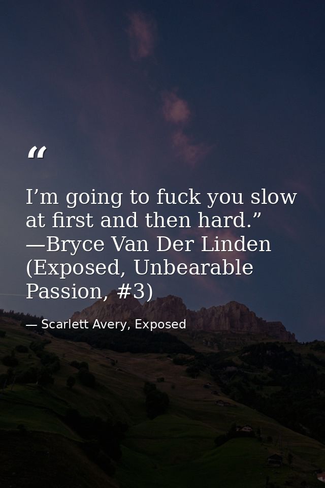 I’m going to fuck you slow at first and then hard.” —Bryce Van Der Linden (Exposed, Unbearable Passion, #3) — Scarlett Avery, Exposed