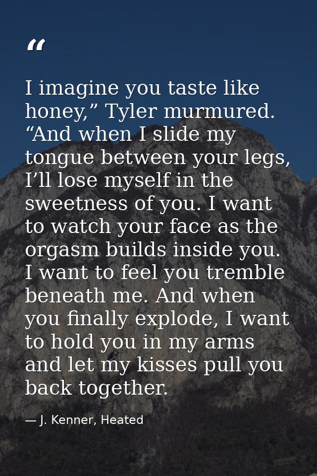 I imagine you taste like honey,” Tyler murmured. “And when I slide my tongue between your legs, I’ll lose myself in the  — J. Kenner, Heated