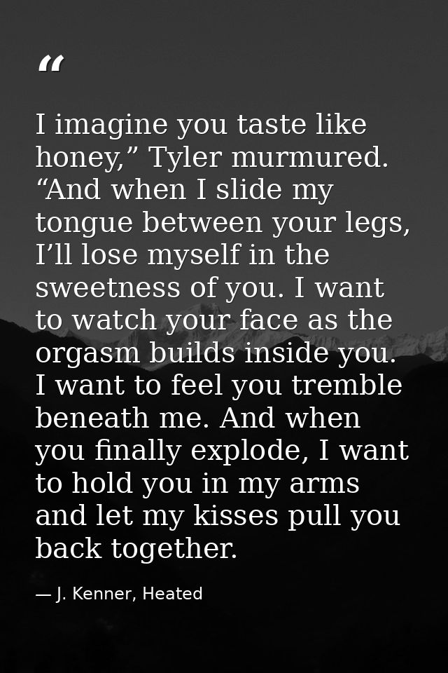 I imagine you taste like honey,” Tyler murmured. “And when I slide my tongue between your legs, I’ll lose myself in the  — J. Kenner, Heated