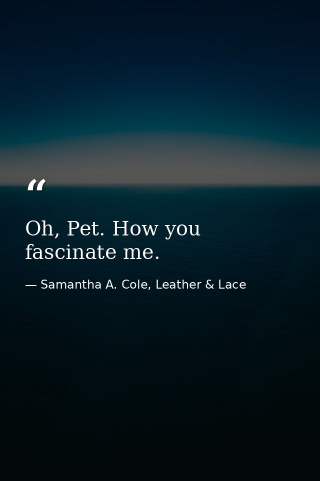 Oh, Pet. How you fascinate me. — Samantha A. Cole, Leather & Lace