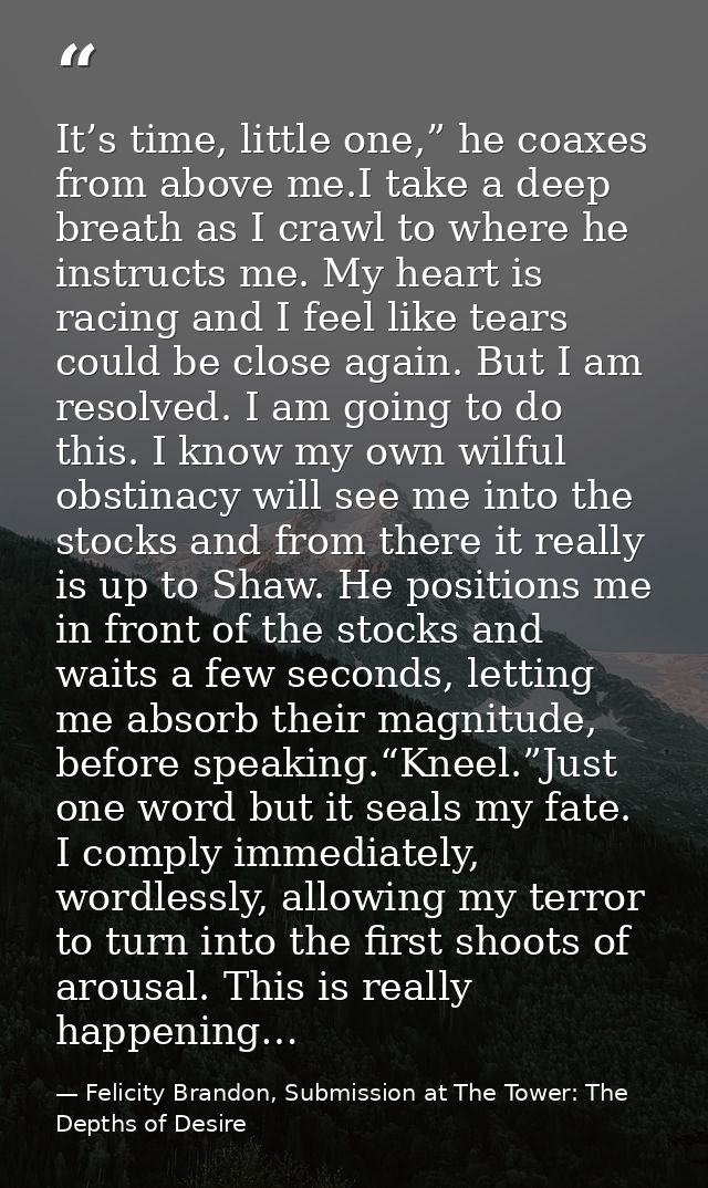 It’s time, little one,” he coaxes from above me.I take a deep breath as I crawl to where he instructs me. My heart is ra — Felicity Brandon, Submission at The Tower: The Depths of Desire