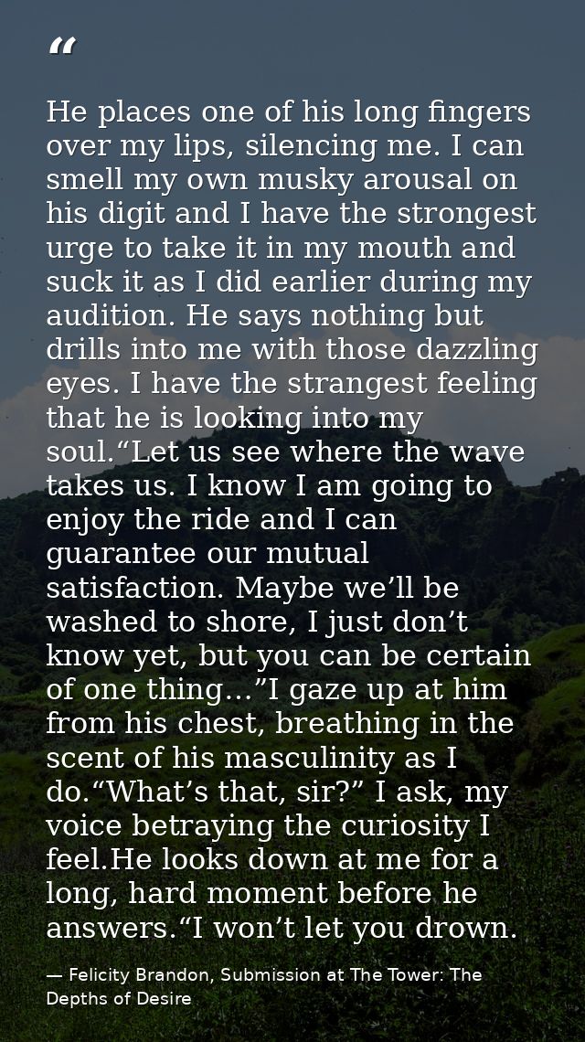 He places one of his long fingers over my lips, silencing me. I can smell my own musky arousal on his digit and I have t — Felicity Brandon, Submission at The Tower: The Depths of Desire