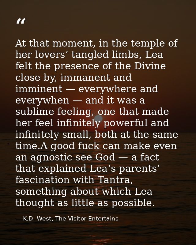 At that moment, in the temple of her lovers’ tangled limbs, Lea felt the presence of the Divine close by, immanent and i — K.D. West, The Visitor Entertains