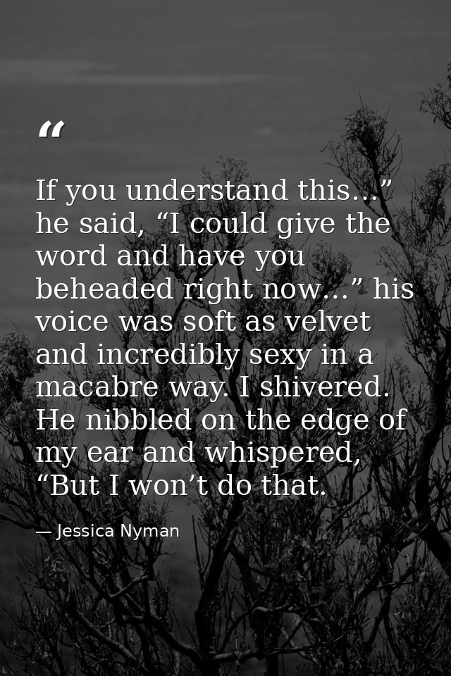 If you understand this…” he said, “I could give the word and have you beheaded right now…” his voice was soft as velvet  — Jessica Nyman