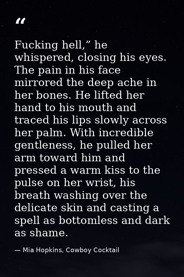 Fucking hell,” he whispered, closing his eyes. The pain in his face mirrored the deep ache in her bones. He lifted her h — Mia Hopkins, Cowboy Cocktail