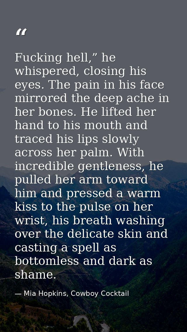 Fucking hell,” he whispered, closing his eyes. The pain in his face mirrored the deep ache in her bones. He lifted her h — Mia Hopkins, Cowboy Cocktail