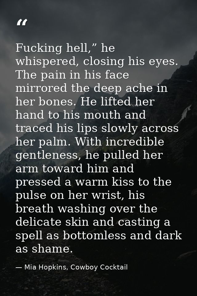 Fucking hell,” he whispered, closing his eyes. The pain in his face mirrored the deep ache in her bones. He lifted her h — Mia Hopkins, Cowboy Cocktail
