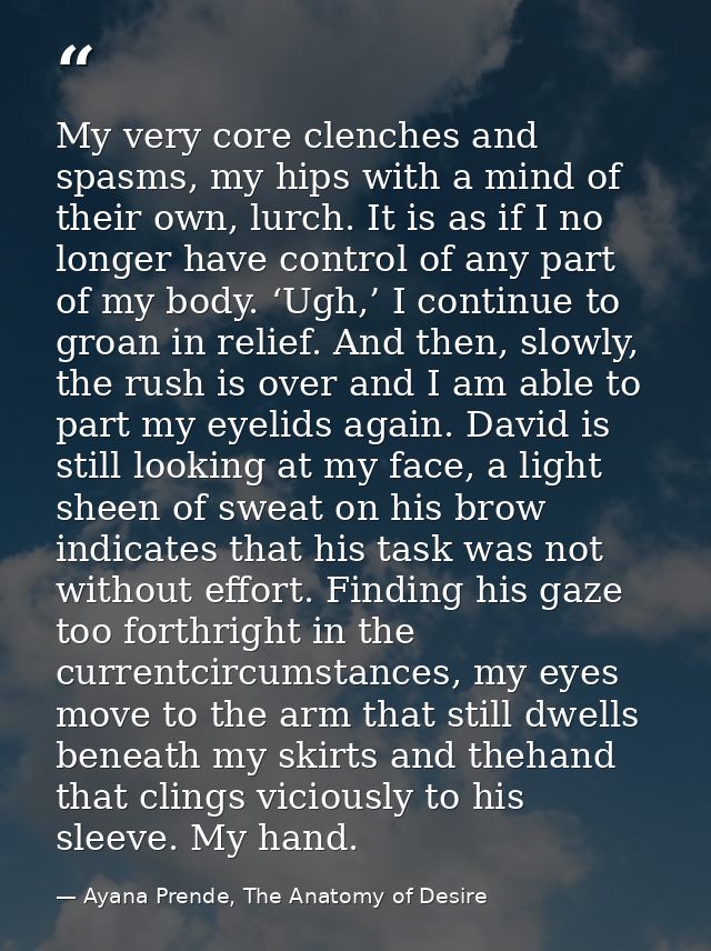 My very core clenches and spasms, my hips with a mind of their own, lurch. It is as if I no longer have control of any p — Ayana Prende, The Anatomy of Desire