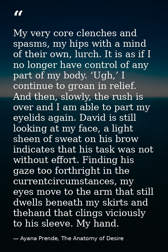 My very core clenches and spasms, my hips with a mind of their own, lurch. It is as if I no longer have control of any p — Ayana Prende, The Anatomy of Desire