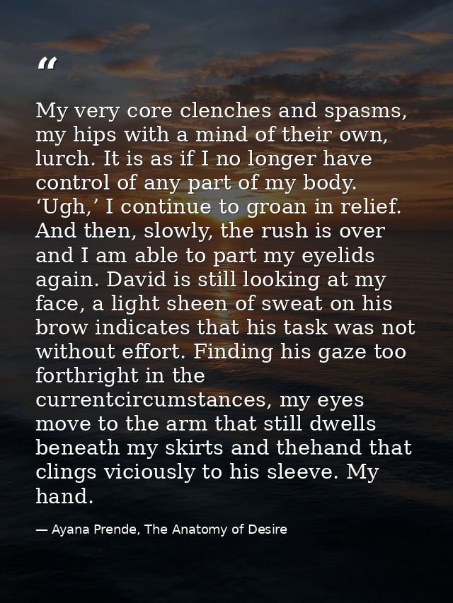 My very core clenches and spasms, my hips with a mind of their own, lurch. It is as if I no longer have control of any p — Ayana Prende, The Anatomy of Desire