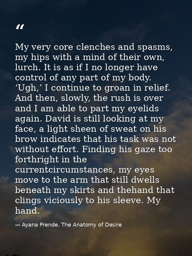 My very core clenches and spasms, my hips with a mind of their own, lurch. It is as if I no longer have control of any p — Ayana Prende, The Anatomy of Desire