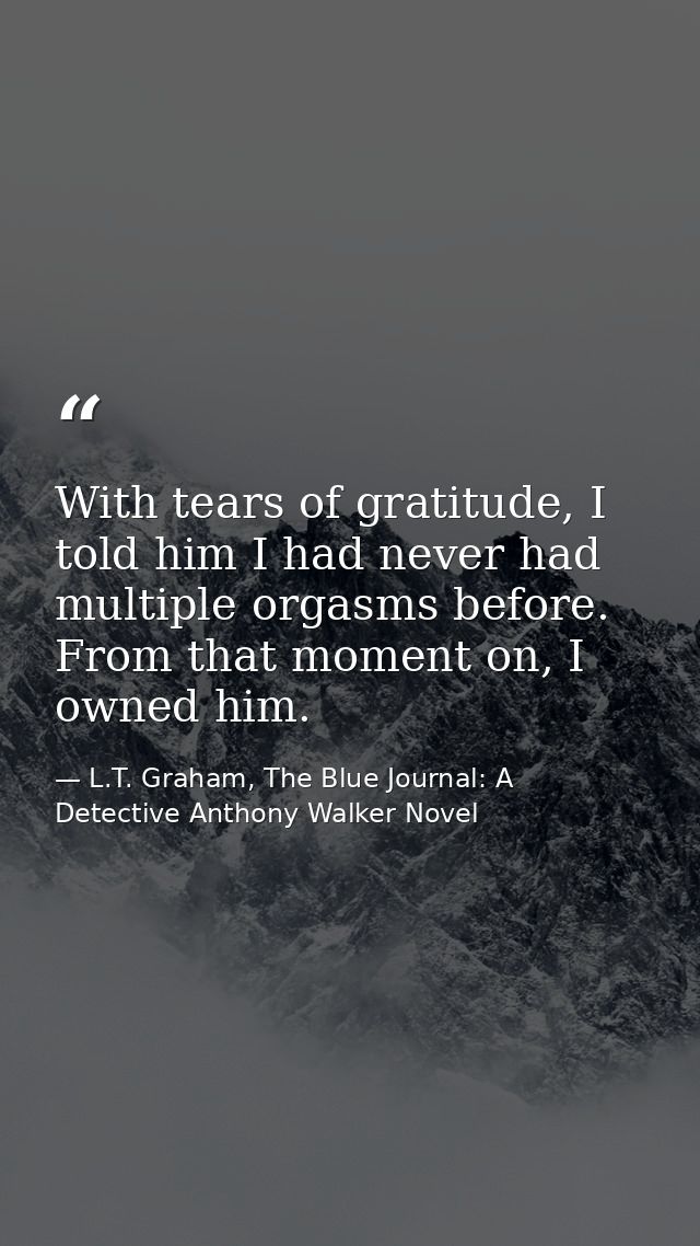 With tears of gratitude, I told him I had never had multiple orgasms before. From that moment on, I owned him. — L.T. Graham, The Blue Journal: A Detective Anthony Walker Novel