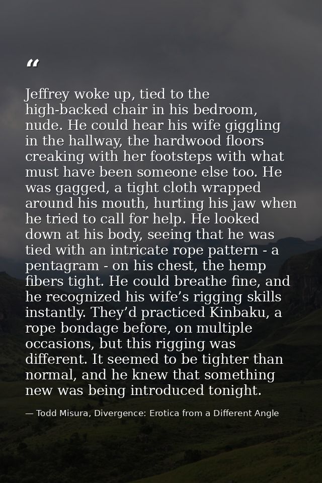Jeffrey woke up, tied to the high-backed chair in his bedroom, nude. He could hear his wife giggling in the hallway, the — Todd Misura, Divergence: Erotica from a Different Angle