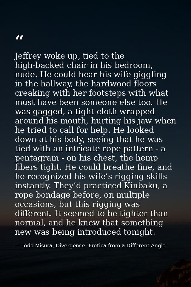 Jeffrey woke up, tied to the high-backed chair in his bedroom, nude. He could hear his wife giggling in the hallway, the — Todd Misura, Divergence: Erotica from a Different Angle