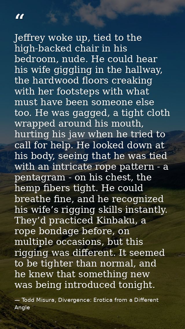Jeffrey woke up, tied to the high-backed chair in his bedroom, nude. He could hear his wife giggling in the hallway, the — Todd Misura, Divergence: Erotica from a Different Angle