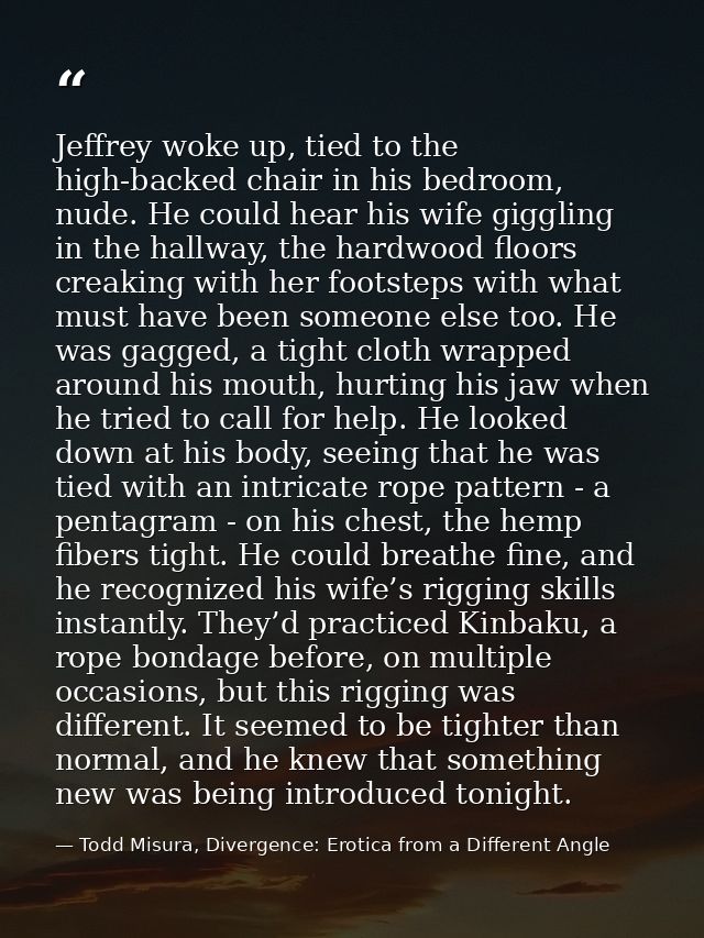 Jeffrey woke up, tied to the high-backed chair in his bedroom, nude. He could hear his wife giggling in the hallway, the — Todd Misura, Divergence: Erotica from a Different Angle
