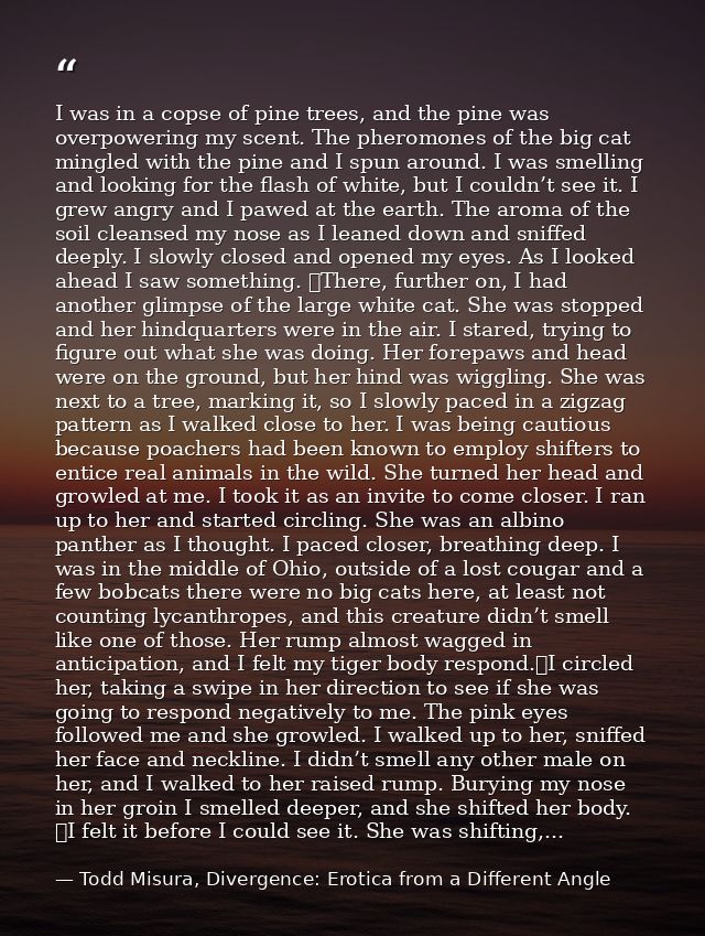 I was in a copse of pine trees, and the pine was overpowering my scent. The pheromones of the big cat mingled with the p — Todd Misura, Divergence: Erotica from a Different Angle