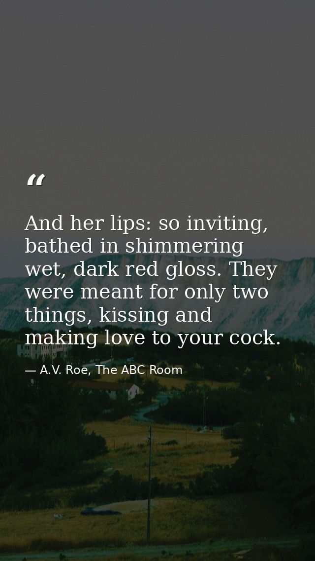 And her lips: so inviting, bathed in shimmering wet, dark red gloss. They were meant for only two things, kissing and ma — A.V. Roe, The ABC Room