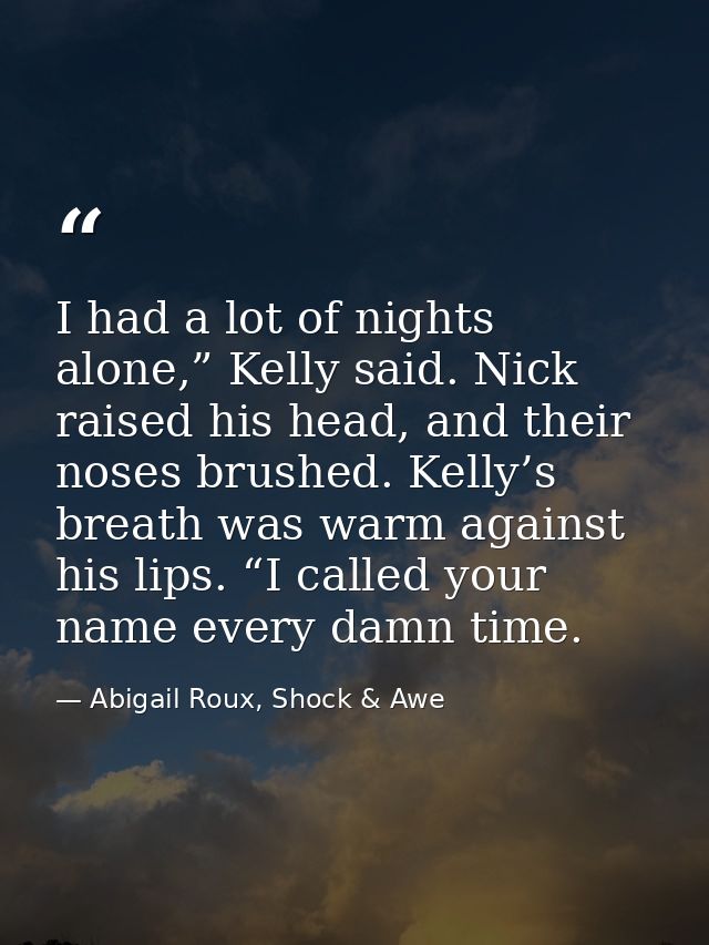 I had a lot of nights alone,” Kelly said. Nick raised his head, and their noses brushed. Kelly’s breath was warm against — Abigail Roux, Shock & Awe