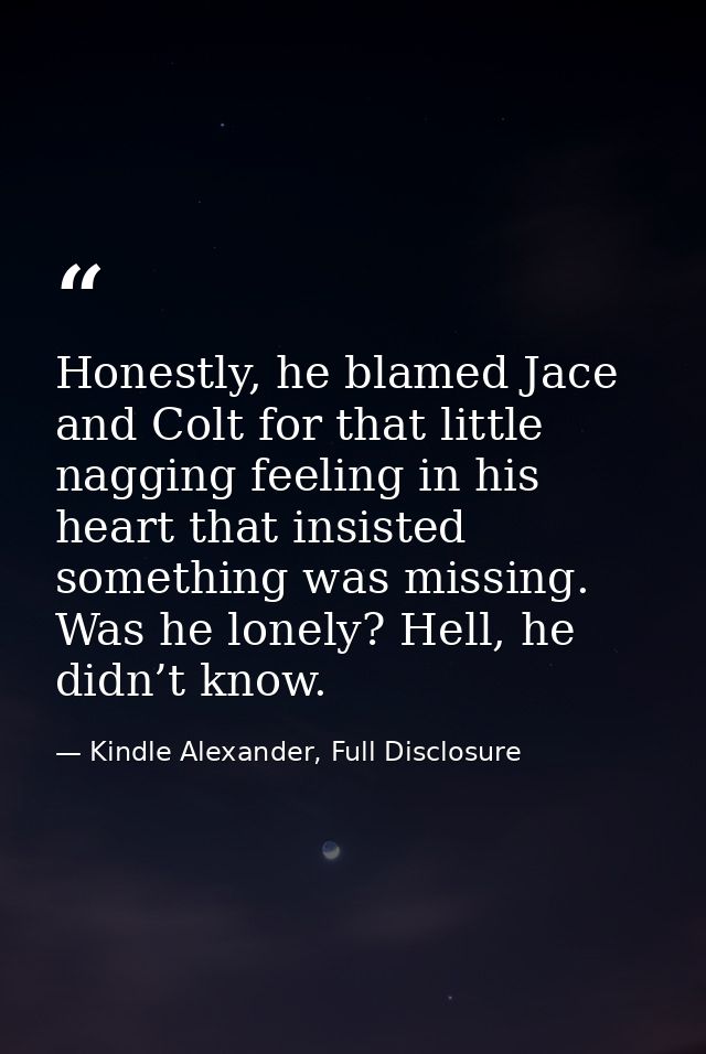 Honestly, he blamed Jace and Colt for that little nagging feeling in his heart that insisted something was missing. Was  — Kindle Alexander, Full Disclosure