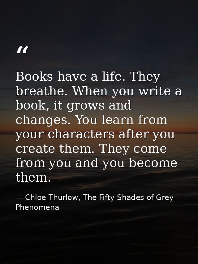Books have a life. They breathe. When you write a book, it grows and changes. You learn from your characters after you c — Chloe Thurlow, The Fifty Shades of Grey Phenomena