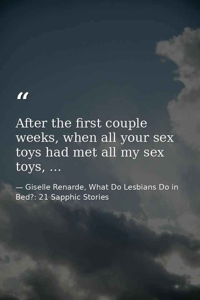 After the first couple weeks, when all your sex toys had met all my sex toys, ... — Giselle Renarde, What Do Lesbians Do in Bed?: 21 Sapphic Stories
