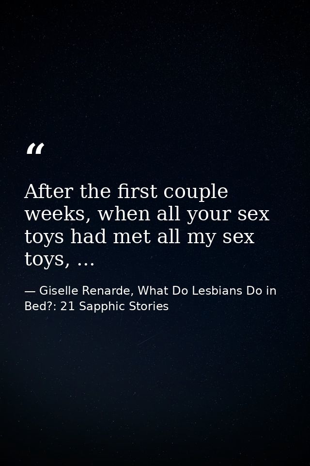 After the first couple weeks, when all your sex toys had met all my sex toys, ... — Giselle Renarde, What Do Lesbians Do in Bed?: 21 Sapphic Stories