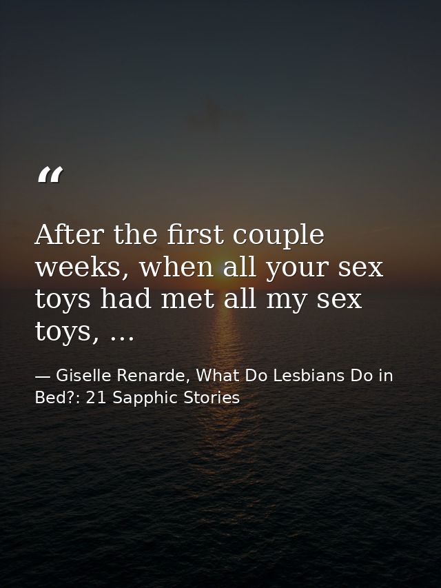 After the first couple weeks, when all your sex toys had met all my sex toys, ... — Giselle Renarde, What Do Lesbians Do in Bed?: 21 Sapphic Stories