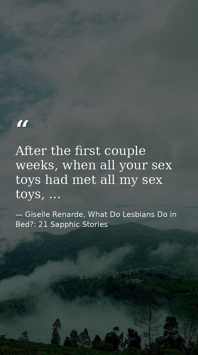 After the first couple weeks, when all your sex toys had met all my sex toys, ... — Giselle Renarde, What Do Lesbians Do in Bed?: 21 Sapphic Stories