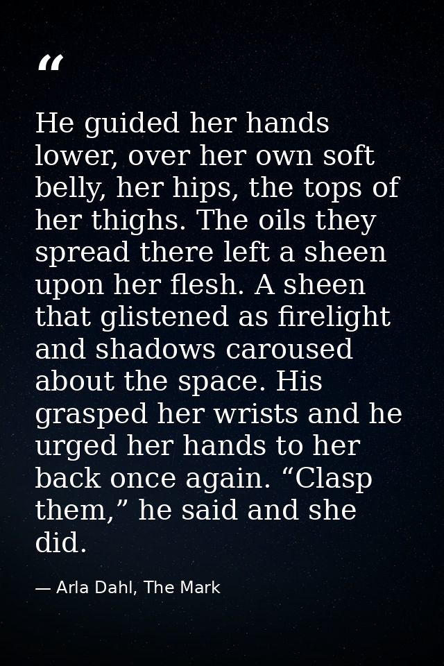 He guided her hands lower, over her own soft belly, her hips, the tops of her thighs. The oils they spread there left a  — Arla Dahl, The Mark