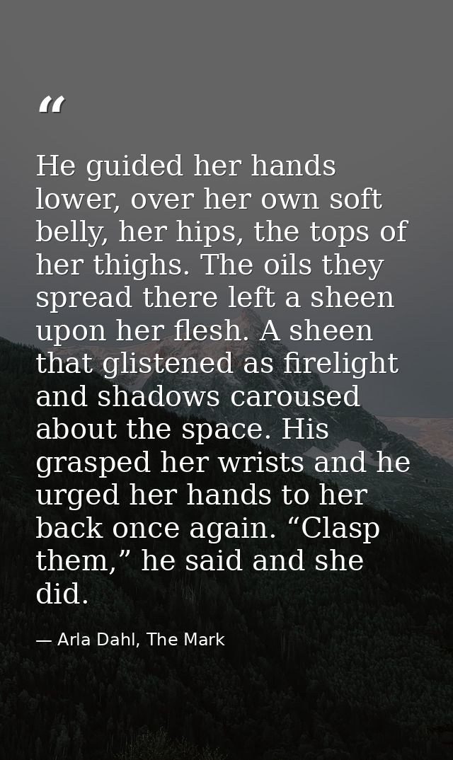 He guided her hands lower, over her own soft belly, her hips, the tops of her thighs. The oils they spread there left a  — Arla Dahl, The Mark