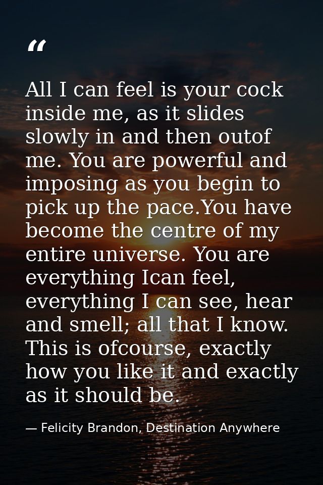 All I can feel is your cock inside me, as it slides slowly in and then outof me. You are powerful and imposing as you be — Felicity Brandon, Destination Anywhere