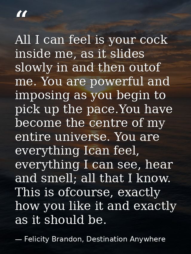 All I can feel is your cock inside me, as it slides slowly in and then outof me. You are powerful and imposing as you be — Felicity Brandon, Destination Anywhere