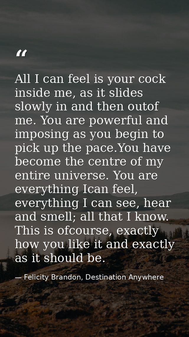 All I can feel is your cock inside me, as it slides slowly in and then outof me. You are powerful and imposing as you be — Felicity Brandon, Destination Anywhere