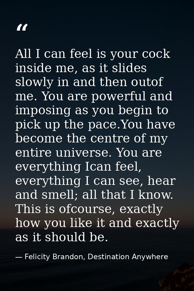All I can feel is your cock inside me, as it slides slowly in and then outof me. You are powerful and imposing as you be — Felicity Brandon, Destination Anywhere