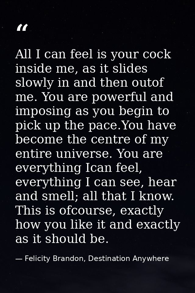 All I can feel is your cock inside me, as it slides slowly in and then outof me. You are powerful and imposing as you be — Felicity Brandon, Destination Anywhere