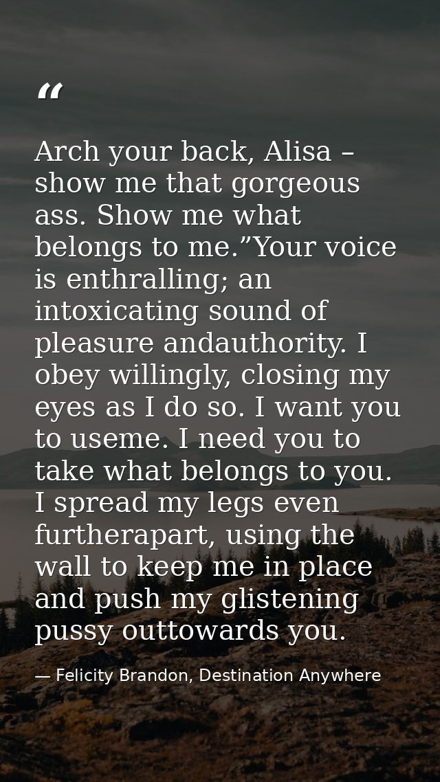 Arch your back, Alisa – show me that gorgeous ass. Show me what belongs to me.”Your voice is enthralling; an intoxicatin — Felicity Brandon, Destination Anywhere