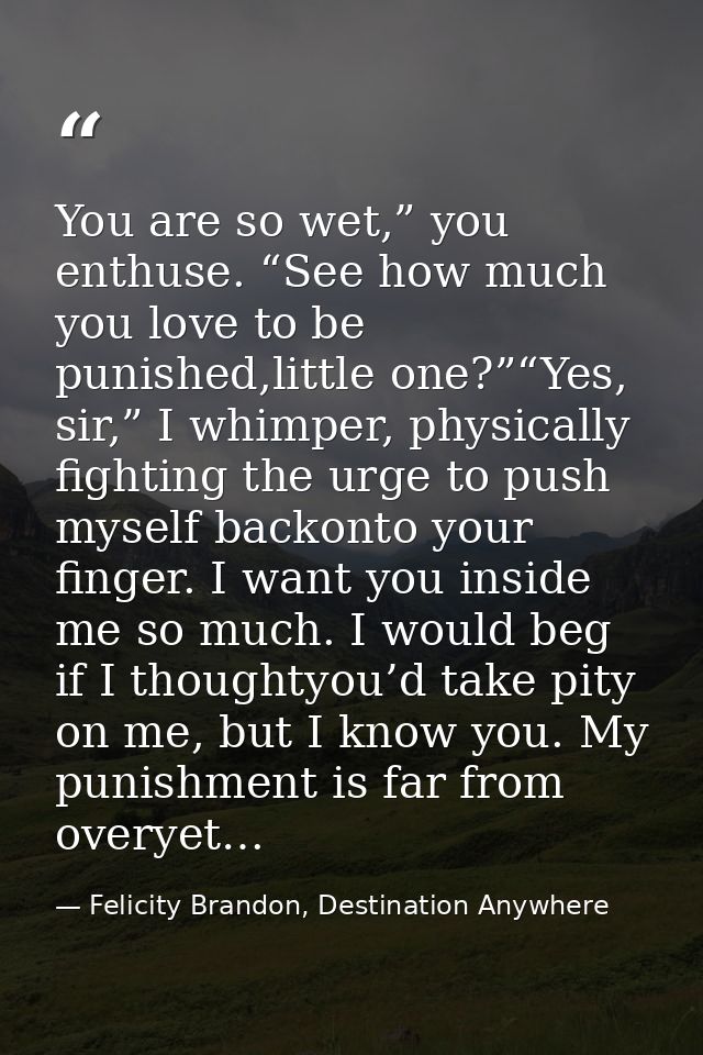 You are so wet,” you enthuse. “See how much you love to be punished,little one?”“Yes, sir,” I whimper, physically fighti — Felicity Brandon, Destination Anywhere