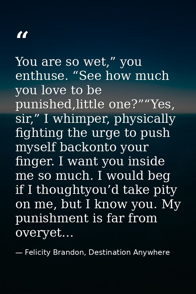 You are so wet,” you enthuse. “See how much you love to be punished,little one?”“Yes, sir,” I whimper, physically fighti — Felicity Brandon, Destination Anywhere