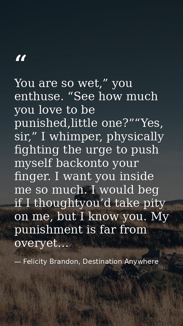 You are so wet,” you enthuse. “See how much you love to be punished,little one?”“Yes, sir,” I whimper, physically fighti — Felicity Brandon, Destination Anywhere