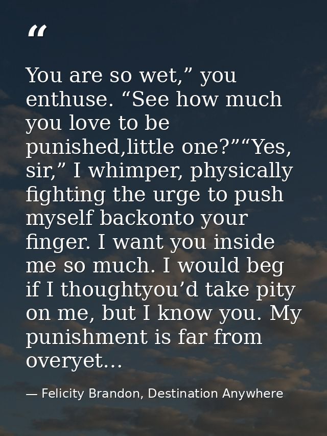 You are so wet,” you enthuse. “See how much you love to be punished,little one?”“Yes, sir,” I whimper, physically fighti — Felicity Brandon, Destination Anywhere