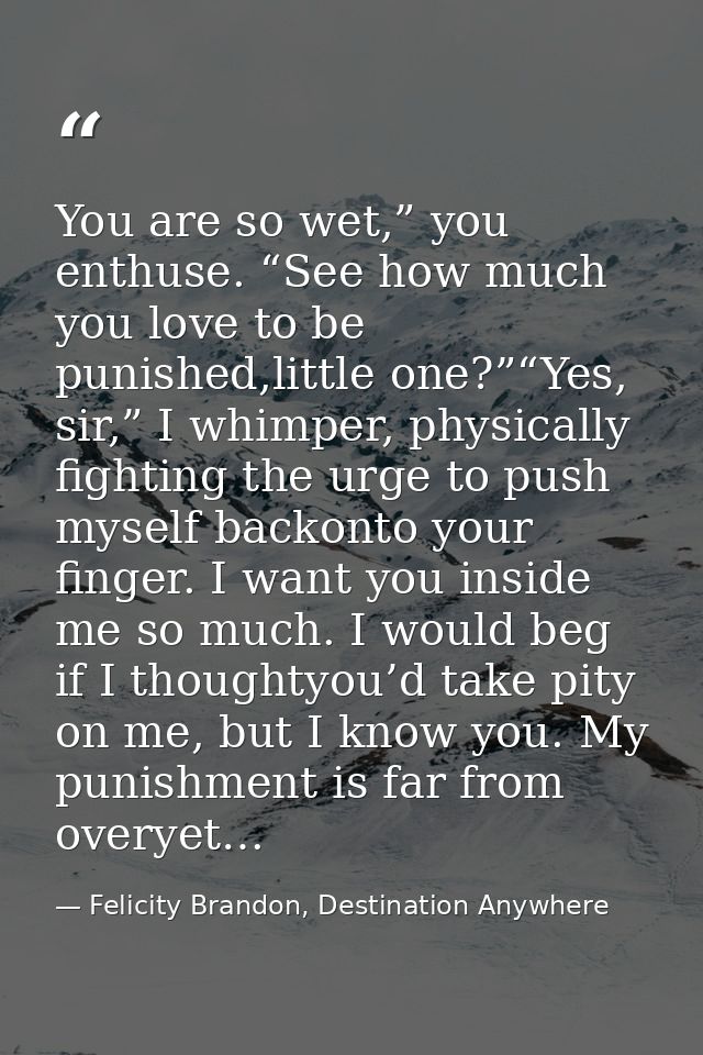 You are so wet,” you enthuse. “See how much you love to be punished,little one?”“Yes, sir,” I whimper, physically fighti — Felicity Brandon, Destination Anywhere