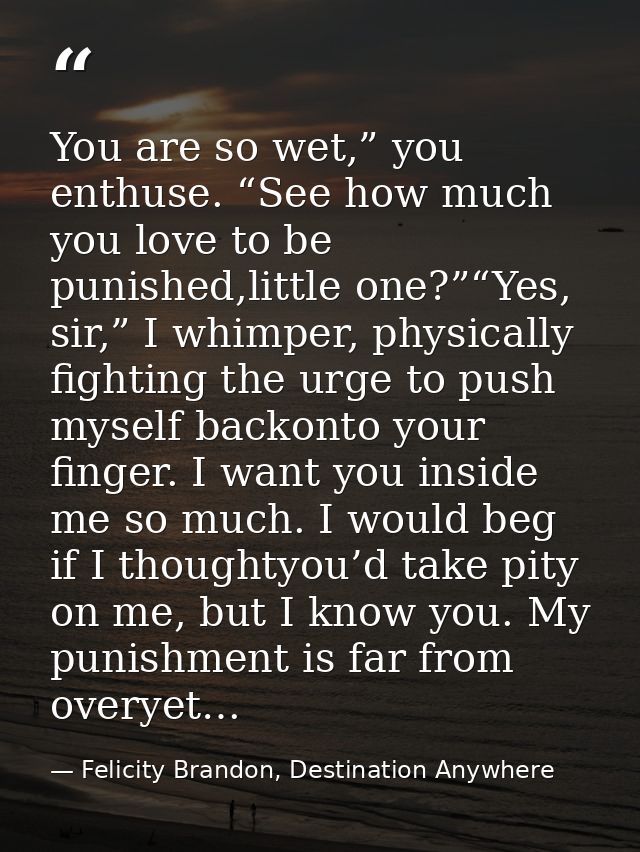 You are so wet,” you enthuse. “See how much you love to be punished,little one?”“Yes, sir,” I whimper, physically fighti — Felicity Brandon, Destination Anywhere