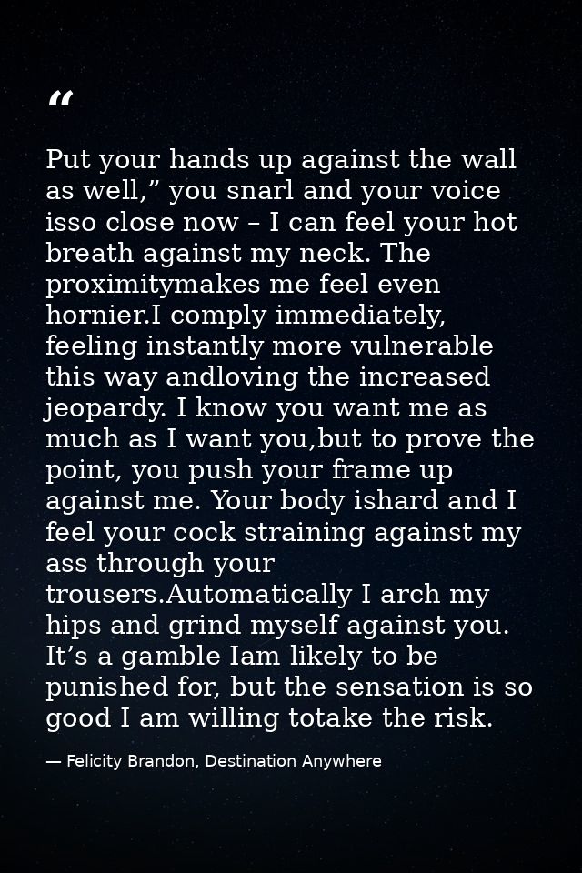 Put your hands up against the wall as well,” you snarl and your voice isso close now – I can feel your hot breath agains — Felicity Brandon, Destination Anywhere