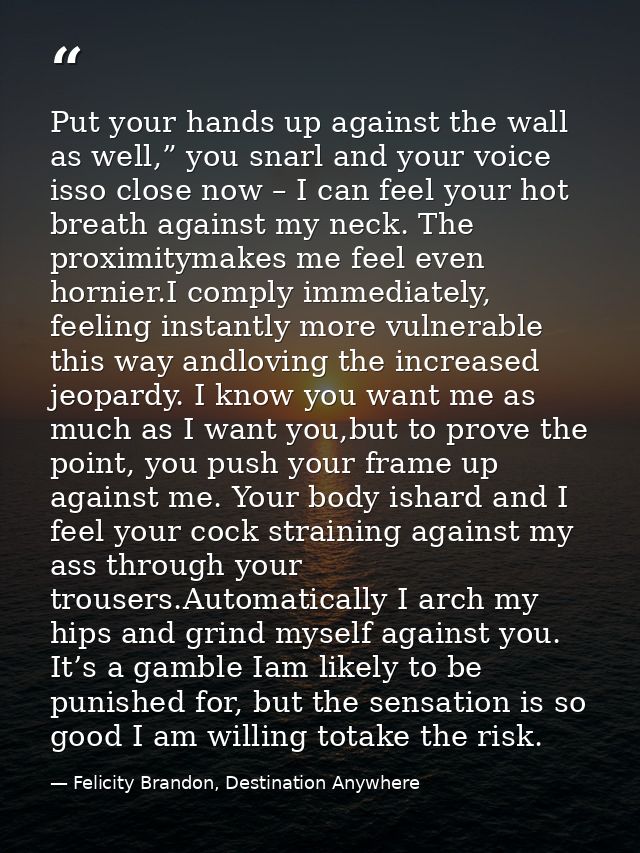 Put your hands up against the wall as well,” you snarl and your voice isso close now – I can feel your hot breath agains — Felicity Brandon, Destination Anywhere
